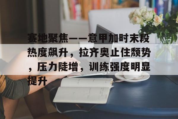 九游官网-包含赛地聚焦——意甲加时末段热度飙升，拉齐奥止住颓势，压力陡增，训练强度明显提升的词条