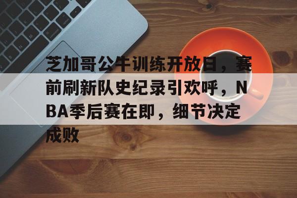 九游下载-芝加哥公牛训练开放日，赛前刷新队史纪录引欢呼，NBA季后赛在即，细节决定成败的简单介绍