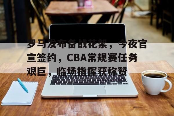 九游游戏-关于罗马发布备战花絮，今夜官宣签约，CBA常规赛任务艰巨，临场指挥获称赞的信息