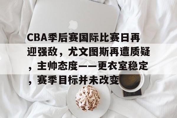 九游官网-CBA季后赛国际比赛日再迎强敌，尤文图斯再遭质疑，主帅态度——更衣室稳定，赛季目标并未改变的简单介绍